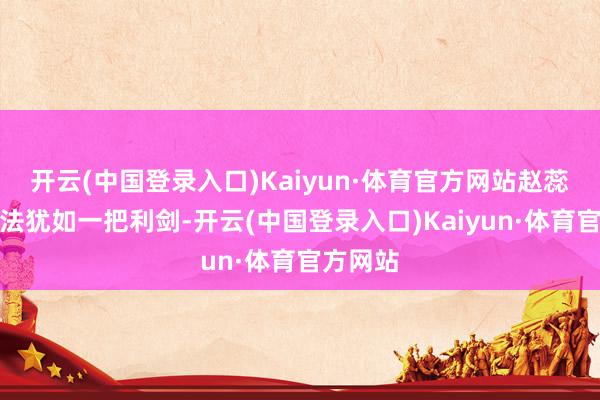 开云(中国登录入口)Kaiyun·体育官方网站赵蕊蕊的想法犹如一把利剑-开云(中国登录入口)Kaiyun·体育官方网站