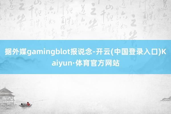 据外媒gamingblot报说念-开云(中国登录入口)Kaiyun·体育官方网站