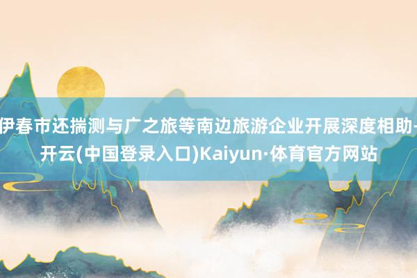 伊春市还揣测与广之旅等南边旅游企业开展深度相助-开云(中国登录入口)Kaiyun·体育官方网站