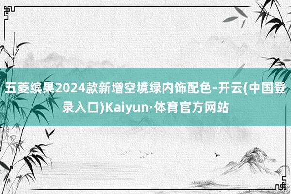 五菱缤果2024款新增空境绿内饰配色-开云(中国登录入口)Kaiyun·体育官方网站