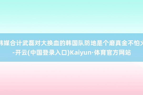 韩媒合计武磊对大换血的韩国队防地是个磨真金不怕火-开云(中国登录入口)Kaiyun·体育官方网站