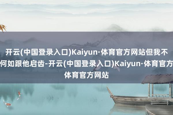 开云(中国登录入口)Kaiyun·体育官方网站但我不知谈何如跟他启齿-开云(中国登录入口)Kaiyun·体育官方网站