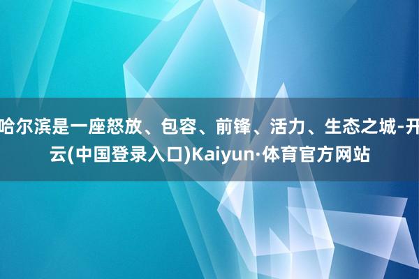 哈尔滨是一座怒放、包容、前锋、活力、生态之城-开云(中国登录入口)Kaiyun·体育官方网站