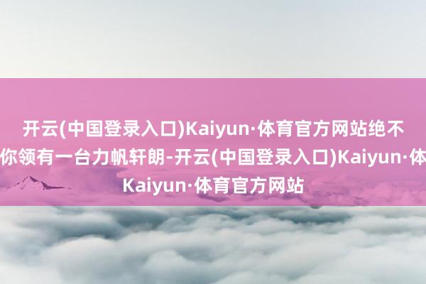 开云(中国登录入口)Kaiyun·体育官方网站绝不夸张的说当你领有一台力帆轩朗-开云(中国登录入口)Kaiyun·体育官方网站