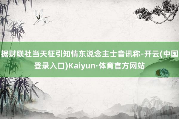 据财联社当天征引知情东说念主士音讯称-开云(中国登录入口)Kaiyun·体育官方网站