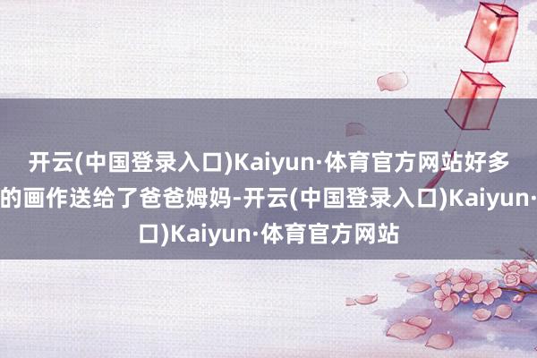 开云(中国登录入口)Kaiyun·体育官方网站好多同学还把写生的画作送给了爸爸姆妈-开云(中国登录入口)Kaiyun·体育官方网站