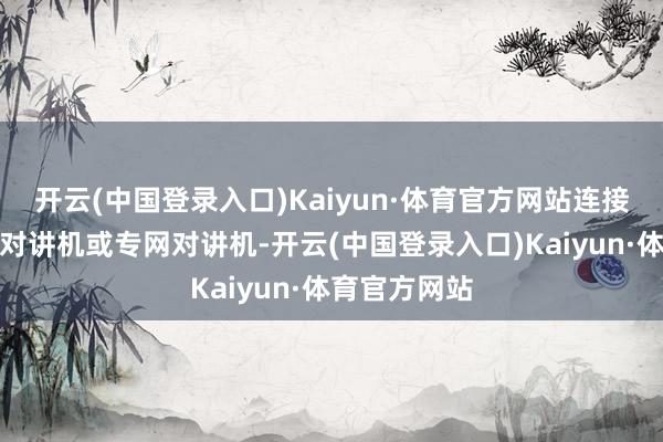 开云(中国登录入口)Kaiyun·体育官方网站连接被称为传统对讲机或专网对讲机-开云(中国登录入口)Kaiyun·体育官方网站