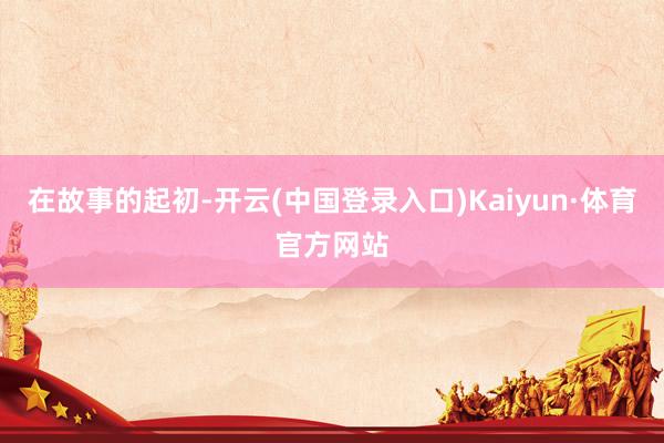 在故事的起初-开云(中国登录入口)Kaiyun·体育官方网站