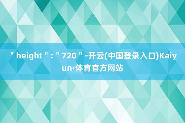 ＂height＂:＂720＂-开云(中国登录入口)Kaiyun·体育官方网站