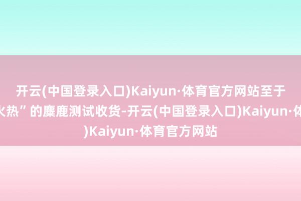 开云(中国登录入口)Kaiyun·体育官方网站至于近期较为“火热”的麋鹿测试收货-开云(中国登录入口)Kaiyun·体育官方网站