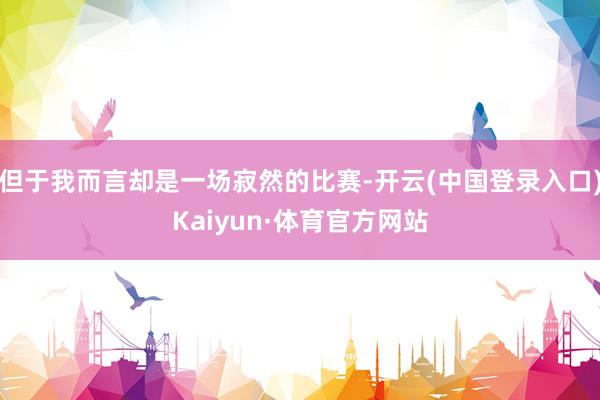 但于我而言却是一场寂然的比赛-开云(中国登录入口)Kaiyun·体育官方网站