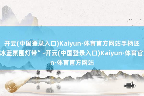 开云(中国登录入口)Kaiyun·体育官方网站手柄还领有“冰蓝氛围灯带”-开云(中国登录入口)Kaiyun·体育官方网站