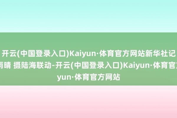 开云(中国登录入口)Kaiyun·体育官方网站新华社记者 樊雨晴 摄　　陆海联动-开云(中国登录入口)Kaiyun·体育官方网站