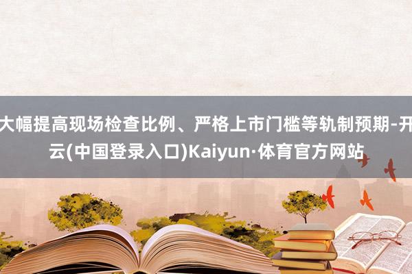 大幅提高现场检查比例、严格上市门槛等轨制预期-开云(中国登录入口)Kaiyun·体育官方网站