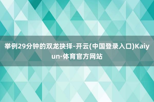 举例29分钟的双龙抉择-开云(中国登录入口)Kaiyun·体育官方网站