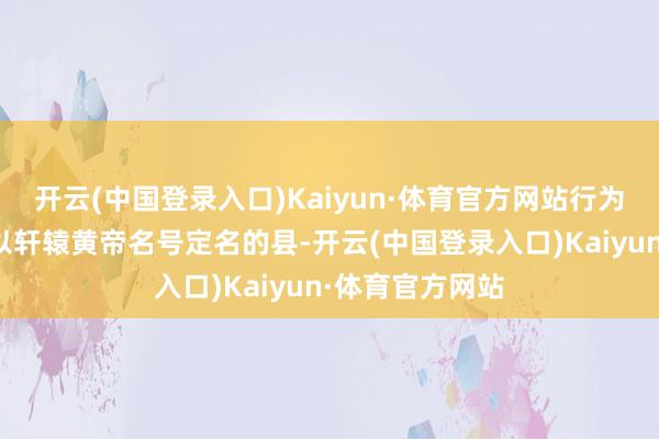 开云(中国登录入口)Kaiyun·体育官方网站行为宇宙独逐个个以轩辕黄帝名号定名的县-开云(中国登录入口)Kaiyun·体育官方网站