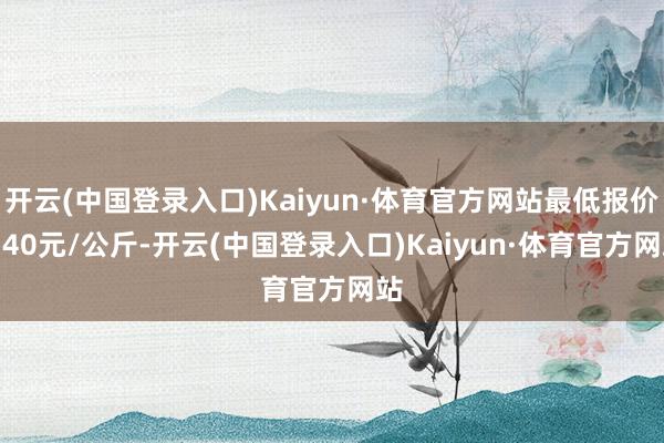 开云(中国登录入口)Kaiyun·体育官方网站最低报价1.40元/公斤-开云(中国登录入口)Kaiyun·体育官方网站