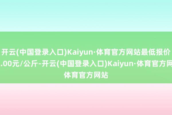 开云(中国登录入口)Kaiyun·体育官方网站最低报价30.00元/公斤-开云(中国登录入口)Kaiyun·体育官方网站