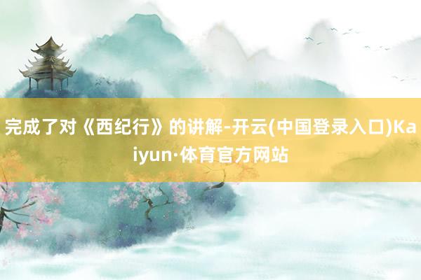 完成了对《西纪行》的讲解-开云(中国登录入口)Kaiyun·体育官方网站