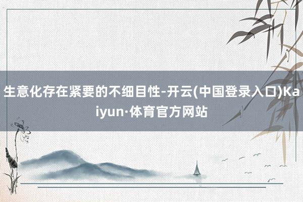 生意化存在紧要的不细目性-开云(中国登录入口)Kaiyun·体育官方网站