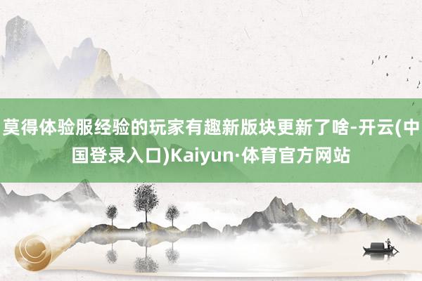 莫得体验服经验的玩家有趣新版块更新了啥-开云(中国登录入口)Kaiyun·体育官方网站