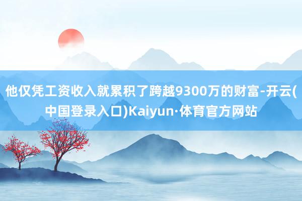 他仅凭工资收入就累积了跨越9300万的财富-开云(中国登录入口)Kaiyun·体育官方网站