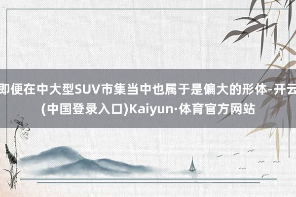 即便在中大型SUV市集当中也属于是偏大的形体-开云(中国登录入口)Kaiyun·体育官方网站