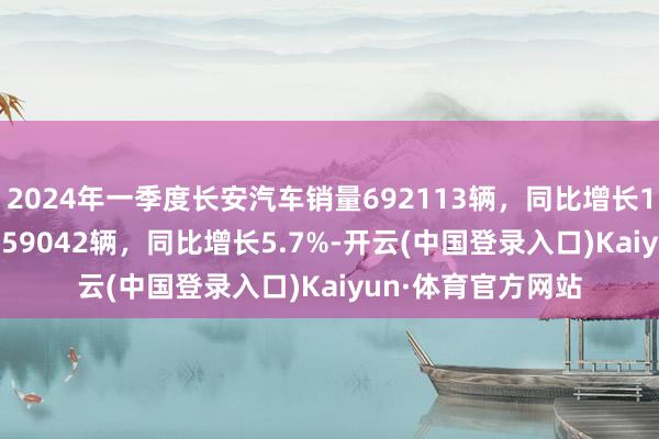 2024年一季度长安汽车销量692113辆，同比增长13.9%；3月销量259042辆，同比增长5.7%-开云(中国登录入口)Kaiyun·体育官方网站