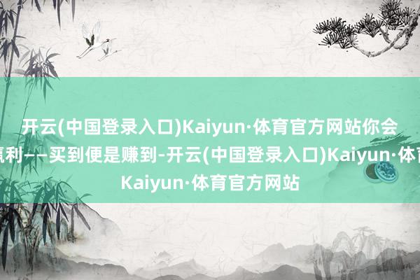 开云(中国登录入口)Kaiyun·体育官方网站你会认为你在赢利——买到便是赚到-开云(中国登录入口)Kaiyun·体育官方网站