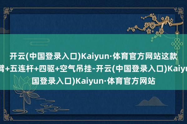 开云(中国登录入口)Kaiyun·体育官方网站这款车还标配了双叉臂+五连杆+四驱+空气吊挂-开云(中国登录入口)Kaiyun·体育官方网站