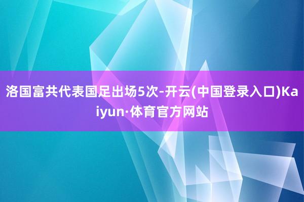 洛国富共代表国足出场5次-开云(中国登录入口)Kaiyun·体育官方网站