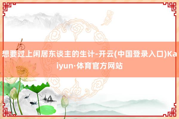 想要过上闲居东谈主的生计-开云(中国登录入口)Kaiyun·体育官方网站