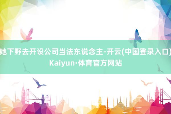 她下野去开设公司当法东说念主-开云(中国登录入口)Kaiyun·体育官方网站