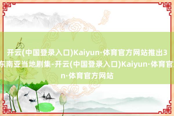 开云(中国登录入口)Kaiyun·体育官方网站推出30余部东南亚当地剧集-开云(中国登录入口)Kaiyun·体育官方网站