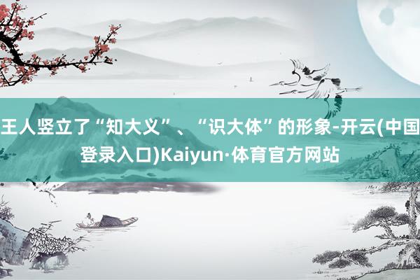 王人竖立了“知大义”、“识大体”的形象-开云(中国登录入口)Kaiyun·体育官方网站