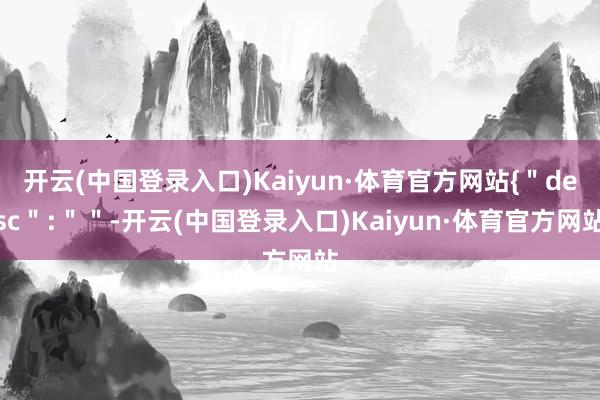 开云(中国登录入口)Kaiyun·体育官方网站{＂desc＂:＂＂-开云(中国登录入口)Kaiyun·体育官方网站