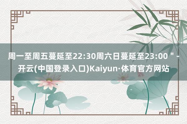 周一至周五蔓延至22:30周六日蔓延至23:00＂-开云(中国登录入口)Kaiyun·体育官方网站