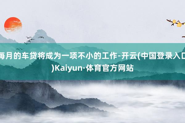 每月的车贷将成为一项不小的工作-开云(中国登录入口)Kaiyun·体育官方网站