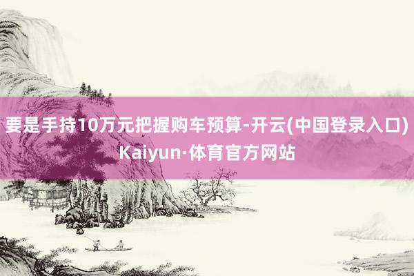 要是手持10万元把握购车预算-开云(中国登录入口)Kaiyun·体育官方网站