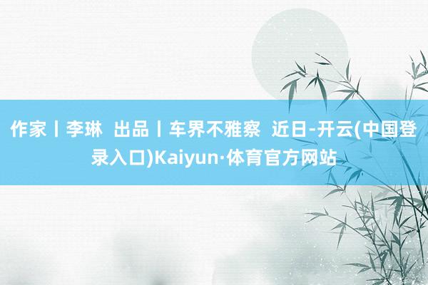 作家丨李琳  出品丨车界不雅察  近日-开云(中国登录入口)Kaiyun·体育官方网站