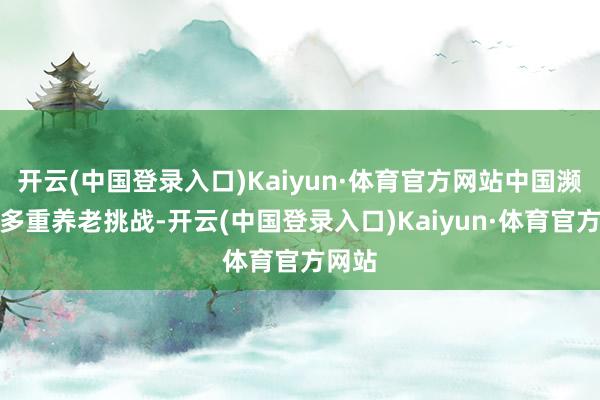 开云(中国登录入口)Kaiyun·体育官方网站中国濒临着多重养老挑战-开云(中国登录入口)Kaiyun·体育官方网站