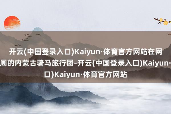 开云(中国登录入口)Kaiyun·体育官方网站在网上报名为期一周的内蒙古骑马旅行团-开云(中国登录入口)Kaiyun·体育官方网站