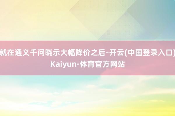 就在通义千问晓示大幅降价之后-开云(中国登录入口)Kaiyun·体育官方网站