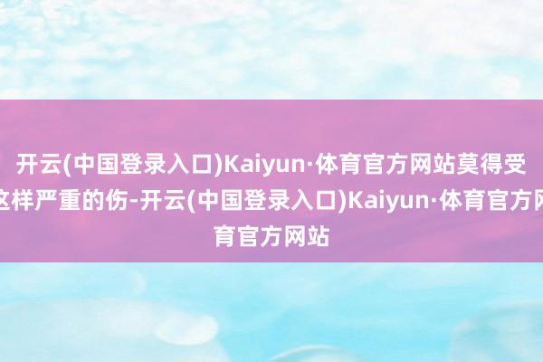 开云(中国登录入口)Kaiyun·体育官方网站莫得受过这样严重的伤-开云(中国登录入口)Kaiyun·体育官方网站