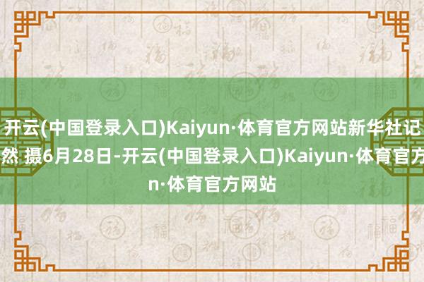 开云(中国登录入口)Kaiyun·体育官方网站新华社记者 李然 摄6月28日-开云(中国登录入口)Kaiyun·体育官方网站