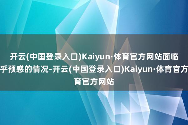 开云(中国登录入口)Kaiyun·体育官方网站　　面临这出乎预感的情况-开云(中国登录入口)Kaiyun·体育官方网站