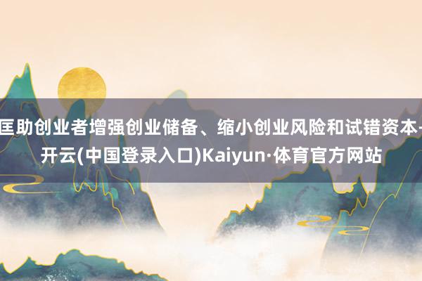 匡助创业者增强创业储备、缩小创业风险和试错资本-开云(中国登录入口)Kaiyun·体育官方网站