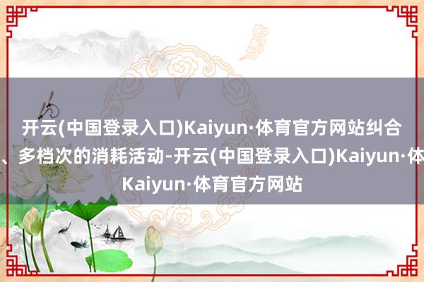 开云(中国登录入口)Kaiyun·体育官方网站纠合举办各式类、多档次的消耗活动-开云(中国登录入口)Kaiyun·体育官方网站