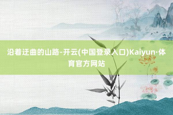 沿着迂曲的山路-开云(中国登录入口)Kaiyun·体育官方网站