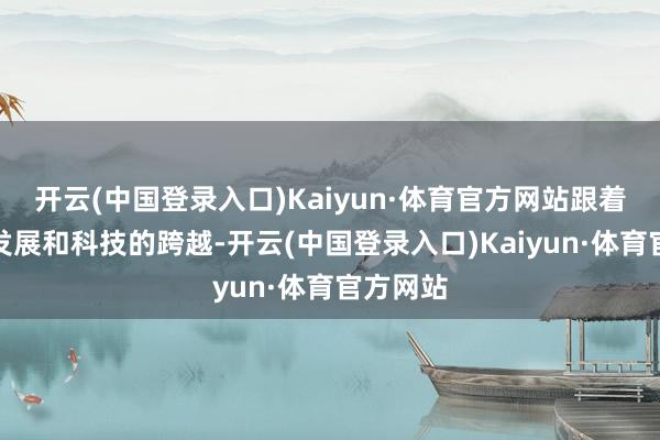 开云(中国登录入口)Kaiyun·体育官方网站跟着社会的发展和科技的跨越-开云(中国登录入口)Kaiyun·体育官方网站